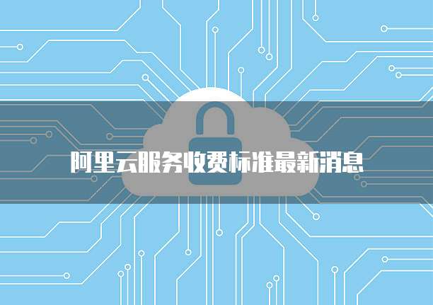阿里云服务收费标准最新消息