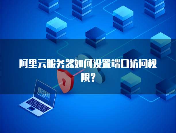 阿里云服务器如何设置端口访问权限?