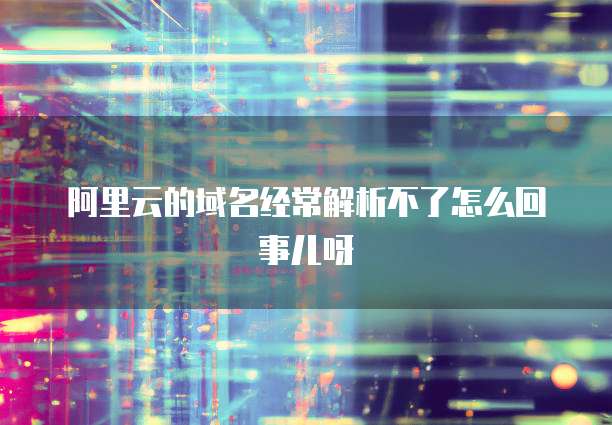 阿里云的域名经常解析不了怎么回事儿呀