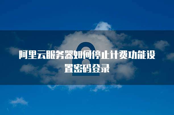 阿里云服务器如何停止计费功能设置密码登录
