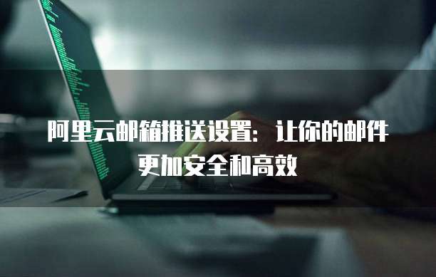 阿里云邮箱推送设置：让你的邮件更加安全和高效