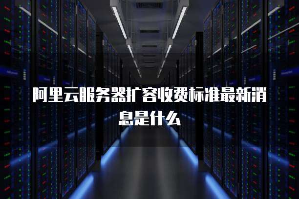 阿里云服务器扩容收费标准最新消息是什么