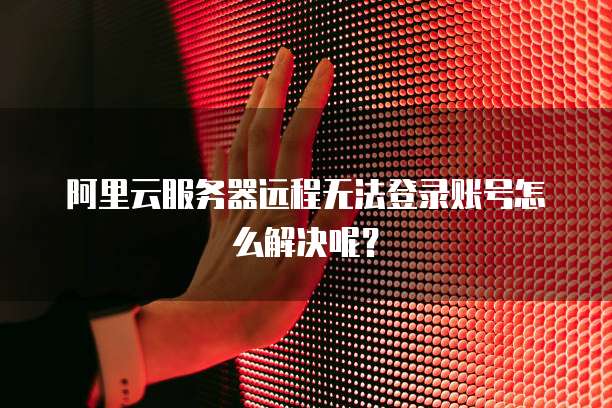 阿里云服务器远程无法登录账号怎么解决呢?