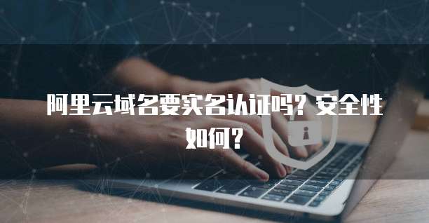 阿里云域名要实名认证吗?安全性如何?