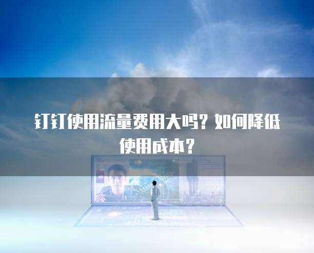 钉钉使用流量费用大吗？如何降低使用成本？