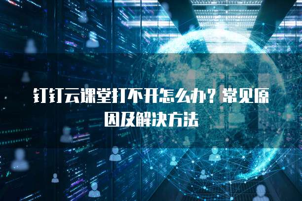 钉钉云课堂打不开怎么办？常见原因及解决方法