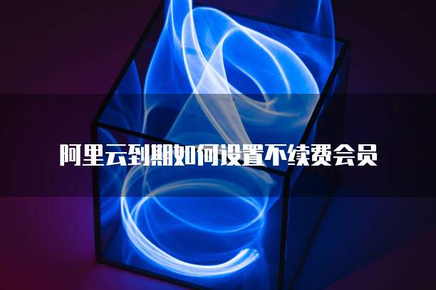 阿里云到期如何设置不续费会员