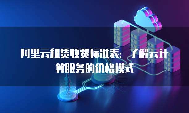 阿里云租赁收费标准表:了解云计算服务的价格模式