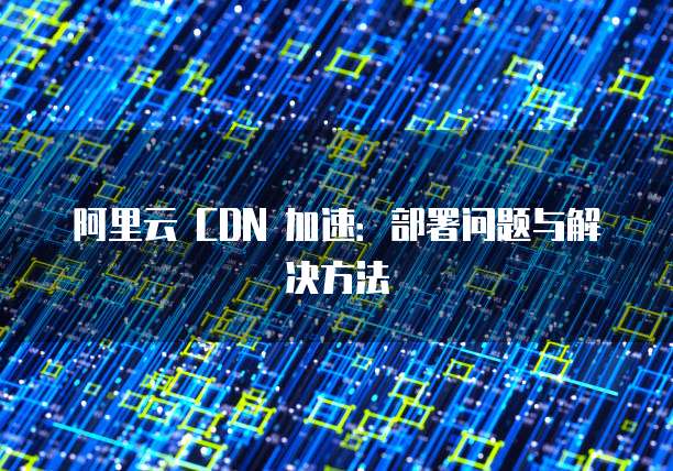 阿里云 CDN 加速:部署问题与解决方法