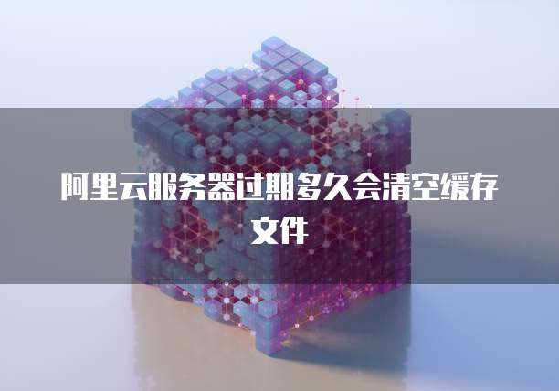 阿里云服务器过期多久会清空缓存文件