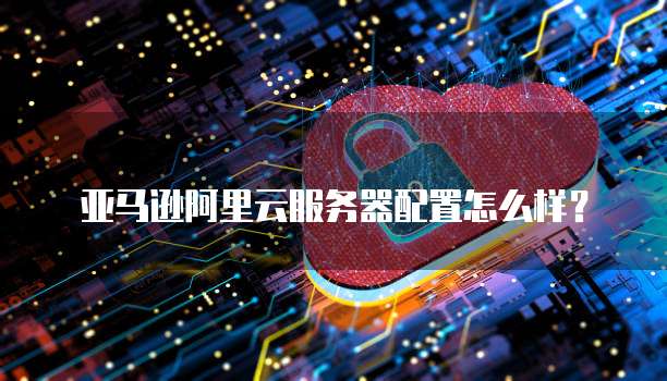 亚马逊阿里云服务器配置怎么样?