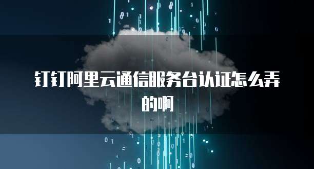 钉钉阿里云通信服务台认证怎么弄的啊