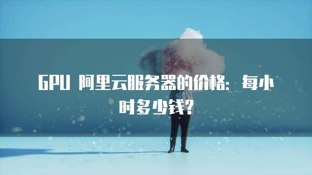 GPU 阿里云服务器的价格:每小时多少钱?
