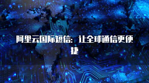 阿里云国际短信：让全球通信更便捷