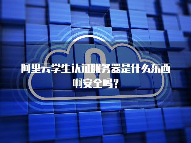 阿里云学生认证服务器是什么东西啊安全吗?