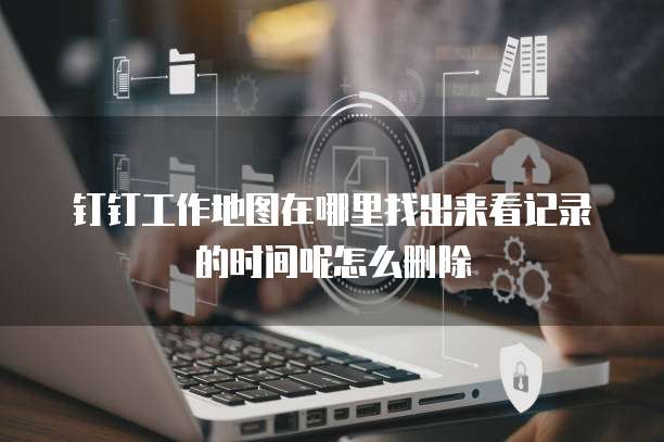 钉钉工作地图在哪里找出来看记录的时间呢怎么删除