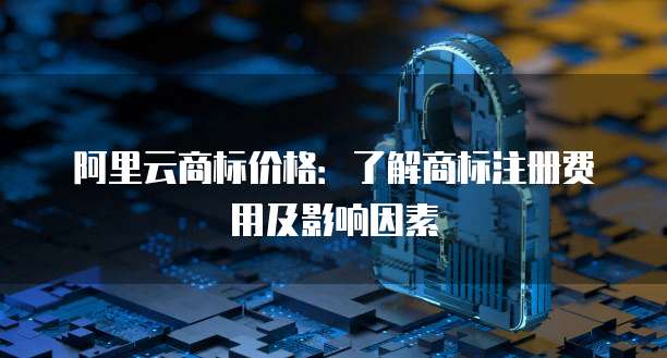 阿里云商标价格：了解商标注册费用及影响因素