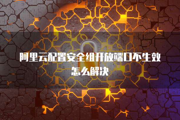 阿里云配置安全组开放端口不生效怎么解决