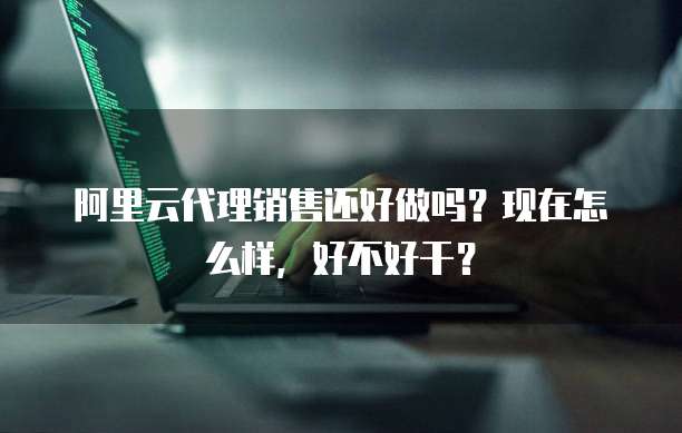 阿里云代理销售还好做吗?现在怎么样,好不好干?