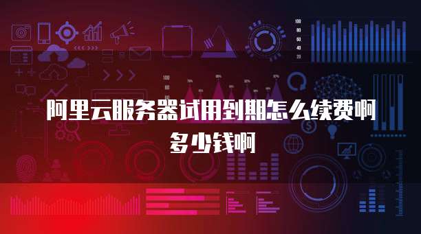阿里云服务器试用到期怎么续费啊多少钱啊
