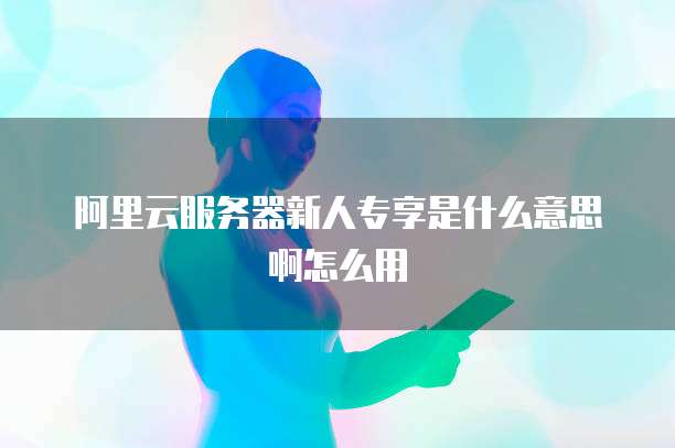 阿里云服务器新人专享是什么意思啊怎么用
