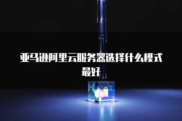 亚马逊阿里云服务器选择什么模式最好