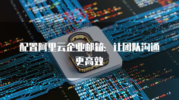 配置阿里云企业邮箱:让团队沟通更高效