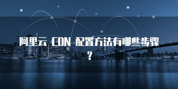 阿里云 CDN 配置方法有哪些步骤?