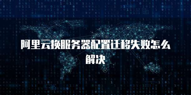 阿里云换服务器配置迁移失败怎么解决