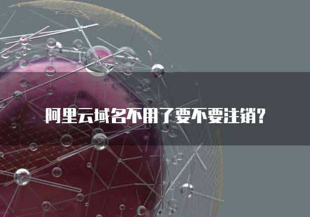 阿里云域名不用了要不要注销？