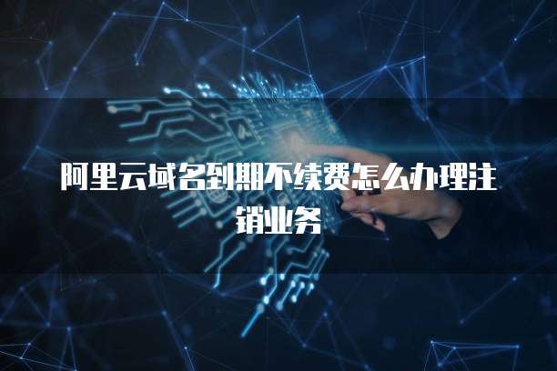 阿里云域名到期不续费怎么办理注销业务