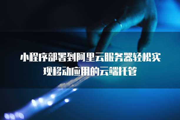 小程序部署到阿里云服务器轻松实现移动应用的云端托管
