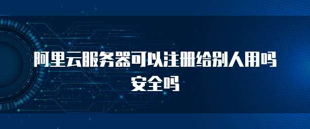 阿里云服务器可以注册给别人用吗安全吗