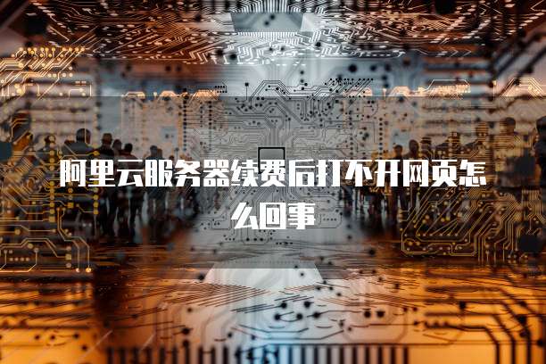 阿里云服务器续费后打不开网页怎么回事