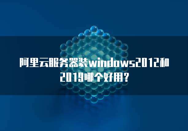 阿里云服务器装windows2012和2019哪个好用?