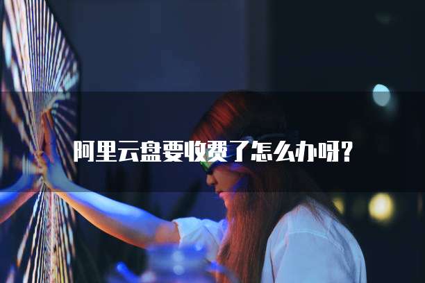 阿里云盘要收费了怎么办呀?