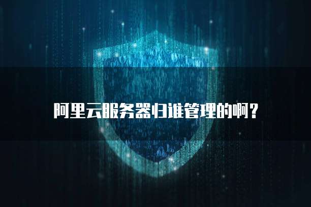 阿里云服务器归谁管理的啊?