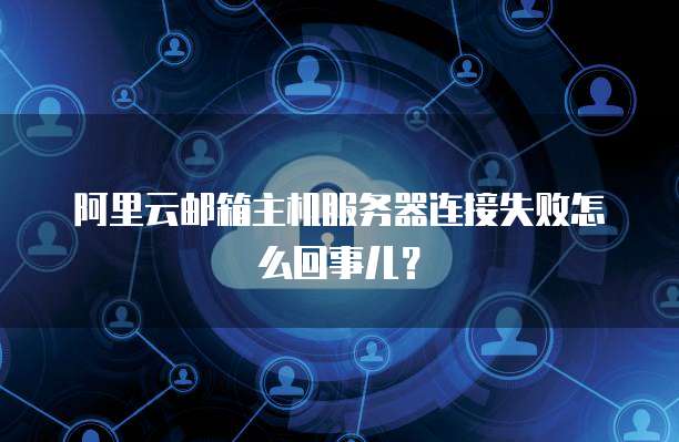 阿里云邮箱主机服务器连接失败怎么回事儿?