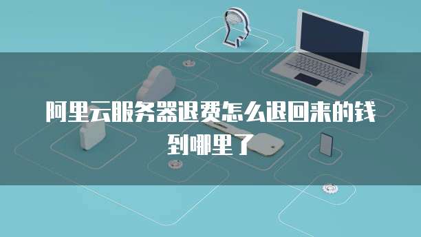 阿里云服务器退费怎么退回来的钱到哪里了