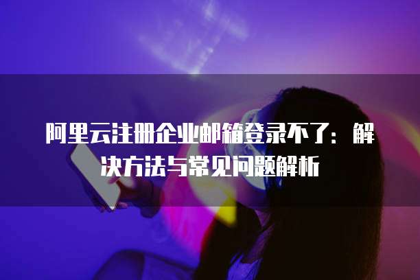 阿里云注册企业邮箱登录不了:解决方法与常见问题解析