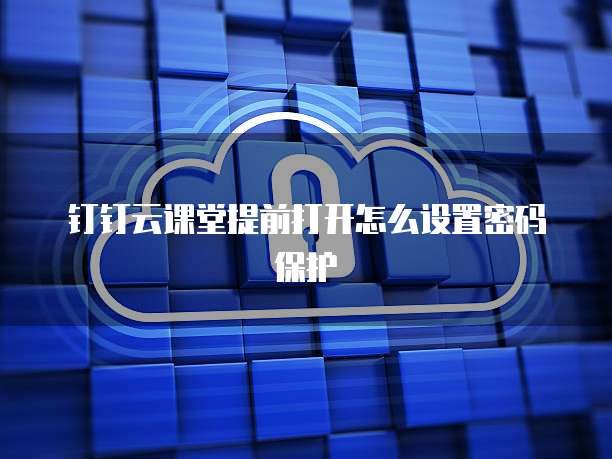 钉钉云课堂提前打开怎么设置密码保护