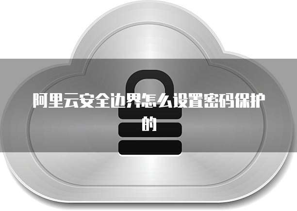 阿里云安全边界怎么设置密码保护的
