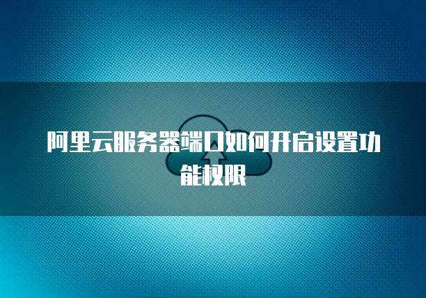 阿里云服务器端口如何开启设置功能权限