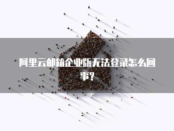 阿里云邮箱企业版无法登录怎么回事？