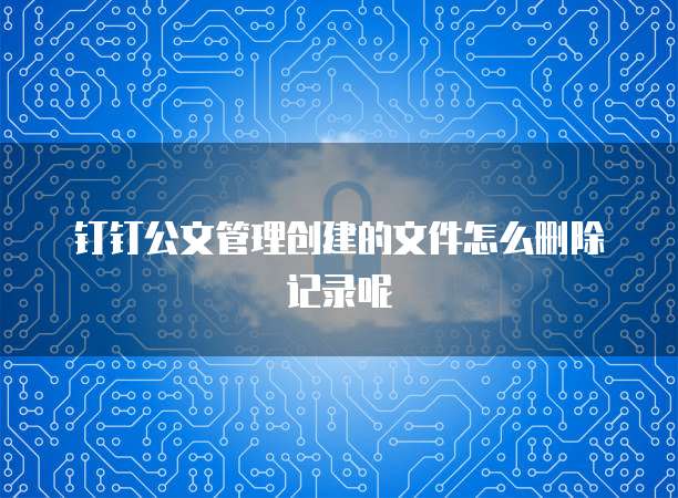 钉钉公文管理创建的文件怎么删除记录呢