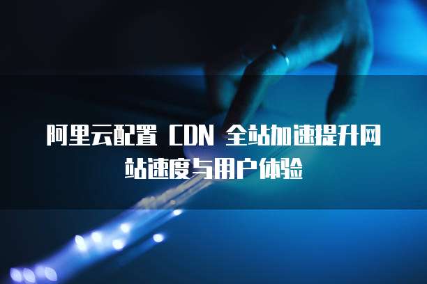 阿里云配置 CDN 全站加速提升网站速度与用户体验