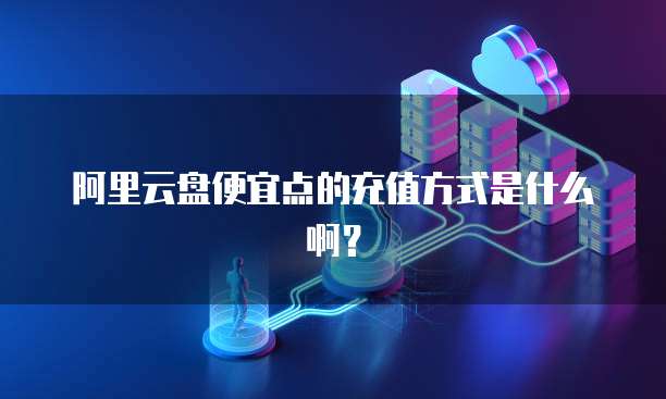 阿里云盘便宜点的充值方式是什么啊?