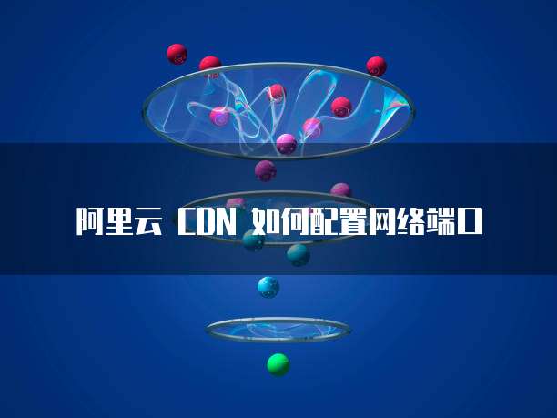 阿里云 CDN 如何配置网络端口