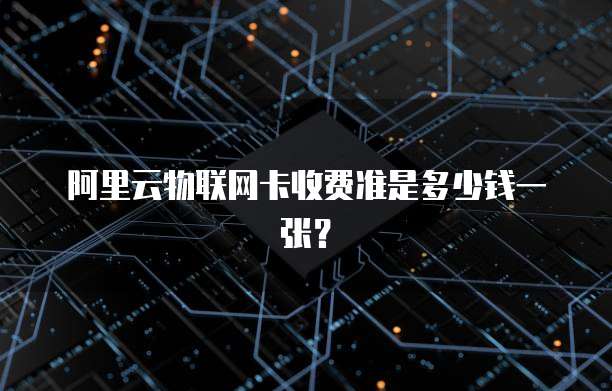 阿里云物联网卡收费准是多少钱一张？