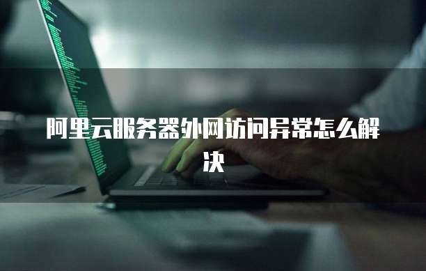 阿里云服务器外网访问异常怎么解决